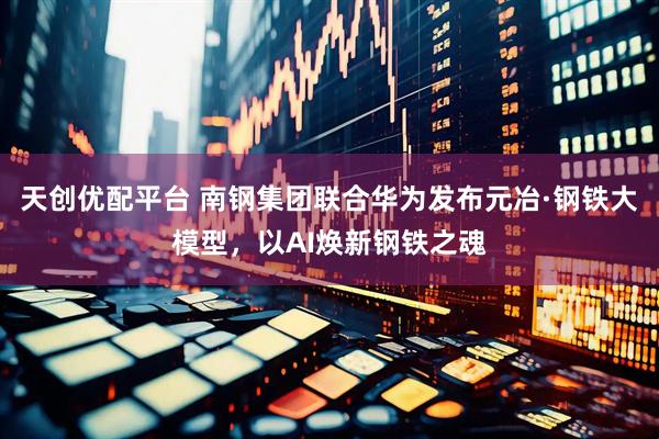 天创优配平台 南钢集团联合华为发布元冶·钢铁大模型，以AI焕新钢铁之魂
