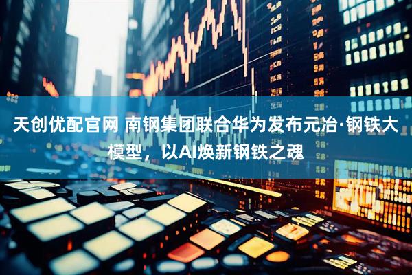 天创优配官网 南钢集团联合华为发布元冶·钢铁大模型，以AI焕新钢铁之魂
