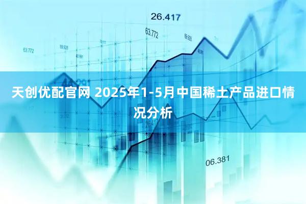 天创优配官网 2025年1-5月中国稀土产品进口情况分析