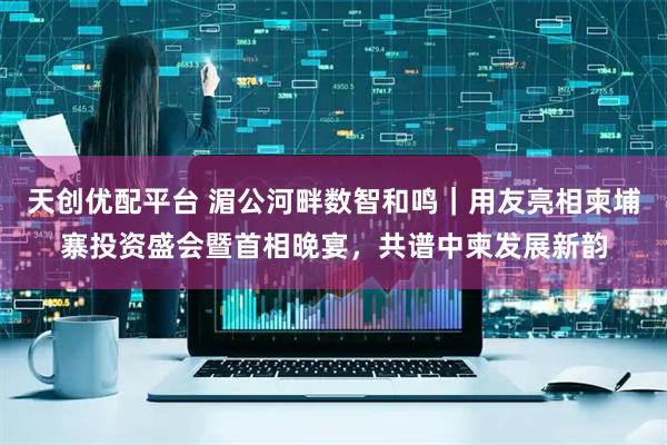 天创优配平台 湄公河畔数智和鸣｜用友亮相柬埔寨投资盛会暨首相晚宴，共谱中柬发展新韵
