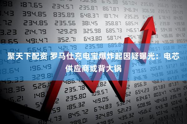 聚天下配资 罗马仕充电宝爆炸起因疑曝光：电芯供应商或背大锅