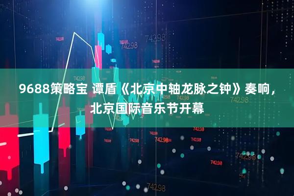 9688策略宝 谭盾《北京中轴龙脉之钟》奏响，北京国际音乐节开幕