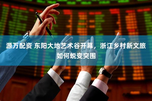 源万配资 东阳大地艺术谷开幕，浙江乡村新文旅如何蜕变突围