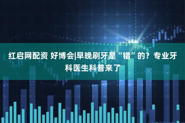 红启网配资 好博会|早晚刷牙是“错”的？专业牙科医生科普来了