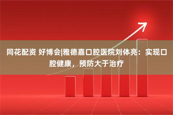 同花配资 好博会|雅德嘉口腔医院刘体亮：实现口腔健康，预防大于治疗