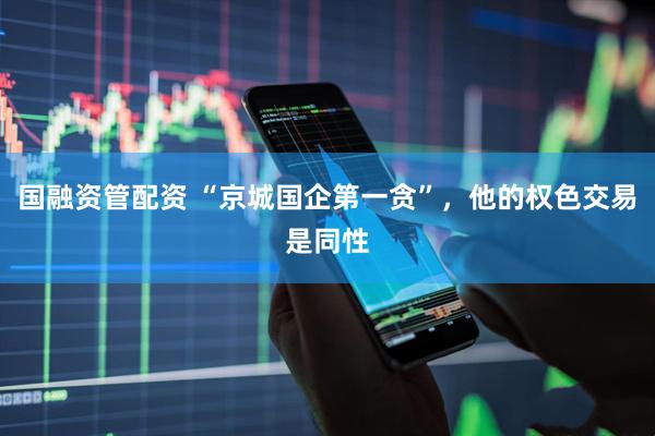 国融资管配资 “京城国企第一贪”，他的权色交易是同性