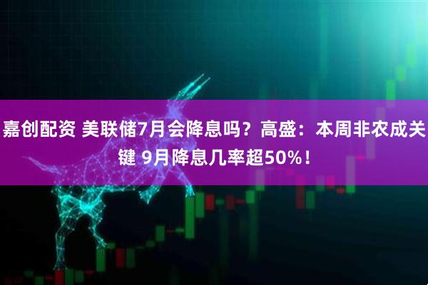 嘉创配资 美联储7月会降息吗？高盛：本周非农成关键 9月降息几率超50%！