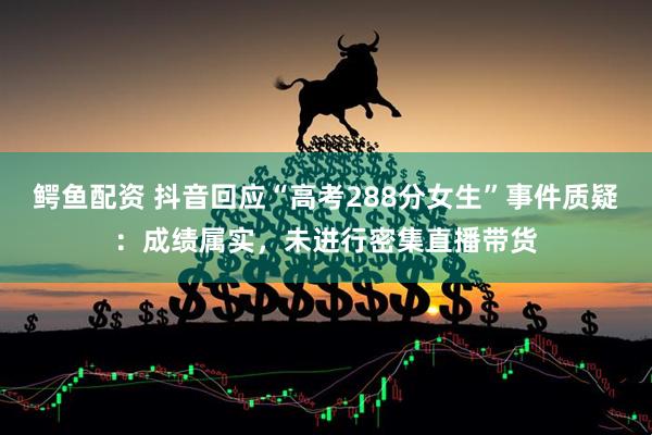 鳄鱼配资 抖音回应“高考288分女生”事件质疑：成绩属实，未进行密集直播带货