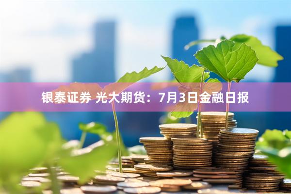 银泰证券 光大期货：7月3日金融日报