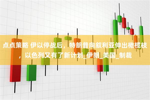 点点策略 伊以停战后，特朗普向叙利亚伸出橄榄枝，以色列又有了新计划_伊朗_美国_制裁