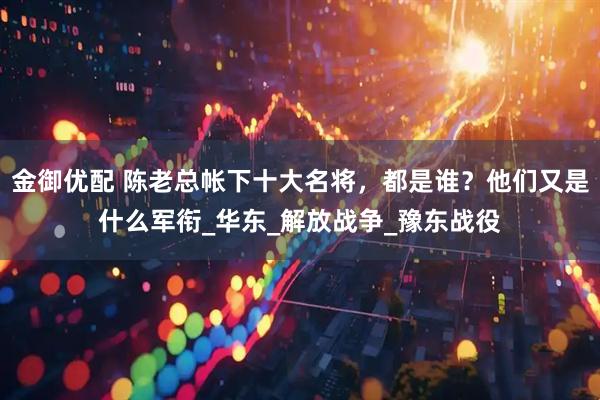 金御优配 陈老总帐下十大名将，都是谁？他们又是什么军衔_华东_解放战争_豫东战役