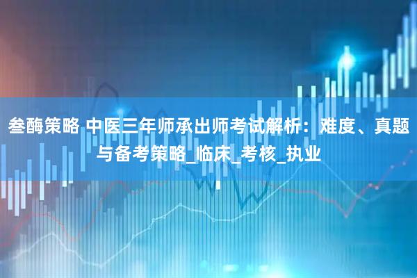 叁酶策略 中医三年师承出师考试解析：难度、真题与备考策略_临床_考核_执业