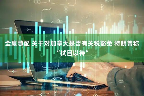 全赢随配 关于对加拿大是否有关税豁免 特朗普称“拭目以待”