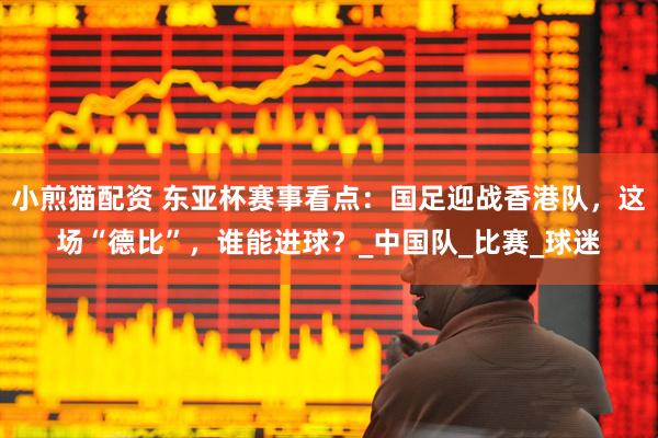小煎猫配资 东亚杯赛事看点：国足迎战香港队，这场“德比”，谁能进球？_中国队_比赛_球迷
