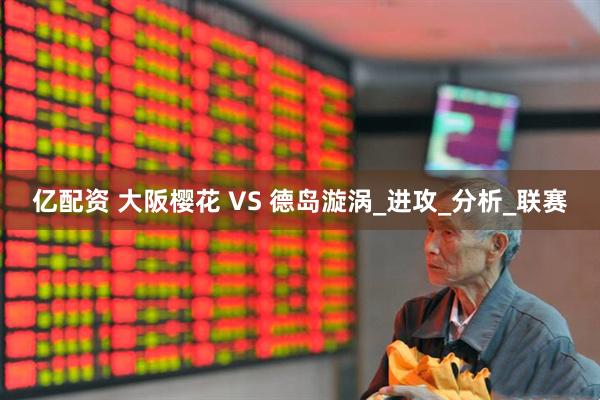 亿配资 大阪樱花 VS 德岛漩涡_进攻_分析_联赛