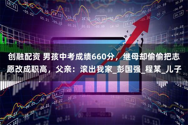 创融配资 男孩中考成绩660分，继母却偷偷把志愿改成职高，父亲：滚出我家_彭国强_程某_儿子