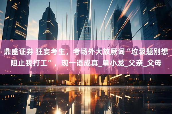鼎盛证券 狂妄考生，考场外大放厥词“垃圾题别想阻止我打工”，现一语成真_单小龙_父亲_父母