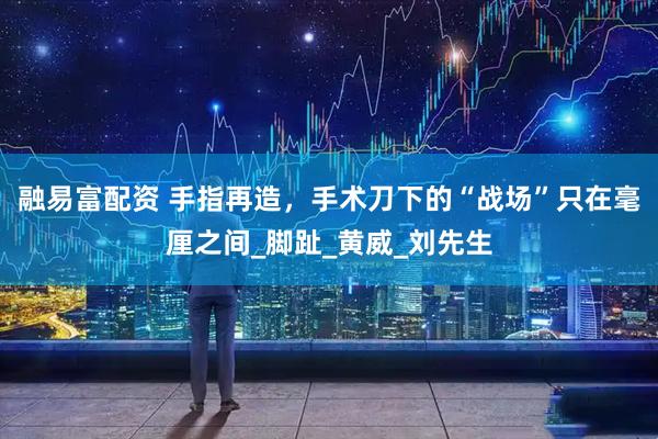 融易富配资 手指再造，手术刀下的“战场”只在毫厘之间_脚趾_黄威_刘先生