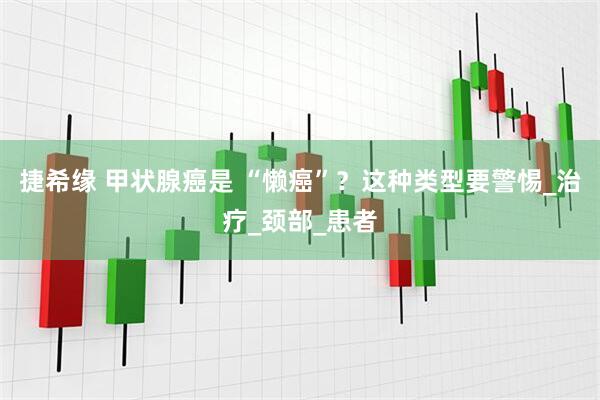 捷希缘 甲状腺癌是 “懒癌”？这种类型要警惕_治疗_颈部_患者