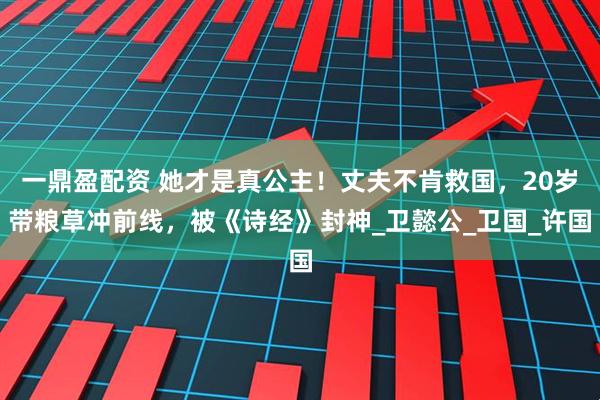 一鼎盈配资 她才是真公主！丈夫不肯救国，20岁带粮草冲前线，被《诗经》封神_卫懿公_卫国_许国