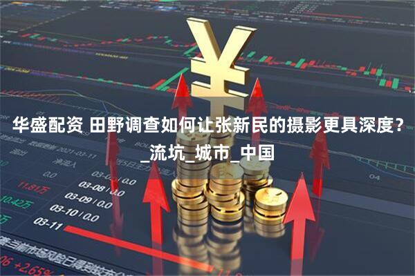 华盛配资 田野调查如何让张新民的摄影更具深度？_流坑_城市_中国