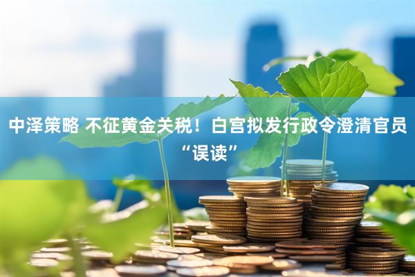 中泽策略 不征黄金关税！白宫拟发行政令澄清官员“误读”