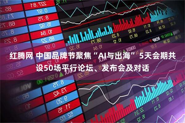 红腾网 中国品牌节聚焦“AI与出海” 5天会期共设50场平行论坛、发布会及对话