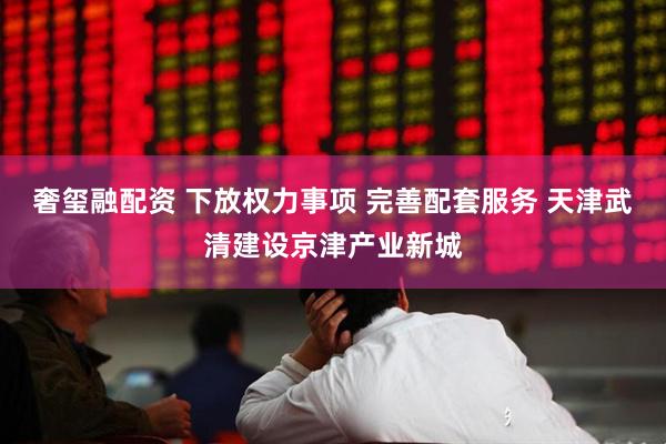 奢玺融配资 下放权力事项 完善配套服务 天津武清建设京津产业新城